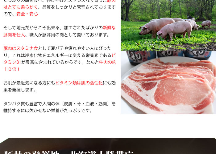 豚丼の発祥地 北海道十勝帯広豚丼の歴史は十勝開拓史と歩んできました。明治の終わりに晩成社によって豚が十勝に持ち込まれてから豚の飼育は広く普及。その後、養豚に力を入れて豚肉は庶民でも食べれる物となり、そんな中昭和の始めに豚丼が現れました。当時は洋食などは高価で豚肉の調理方法が限られており、そんな中でお手軽・美味い・安い、そんな庶民でも手が届く様な料理として生まれのが「 帯広豚丼 」