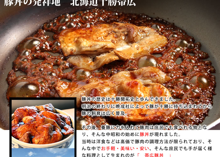 しょうゆと砂糖をベースにした栄養たっぷりのタレと豚肉を絡めるだけのシンプル料理。調理のしやすさと・美味さで爆発的に広がり、今では帯広に欠かせない郷土料理それが豚丼です。
当店も昔ながら味わいをベースに和風の独自タレを創りあげております