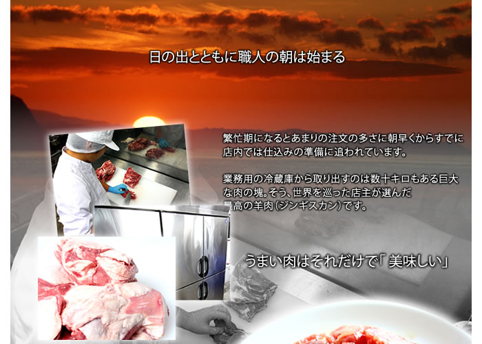 日の出とともに職人の朝は始まる繁忙期になるとあまりの注文の多さに朝早くからすでに店内では仕込みの準備に追われています。業務用の冷蔵庫から取り出すのは数十キロもある巨大な肉の塊。そう、世界を巡った店主が選んだ最高の羊肉(ジンギスカン)です。うまい羊肉ジンギスカンはそれだけで「 美味しい」