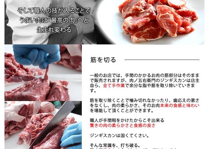 そして職人の技が入ることでうまい肉は「最高のジンギスカン」へと生まれ変わる。筋を切る一般のお店では、手間のかかるお肉の筋部分はそのままで販売されますが、肉ノ五右衛門のジンギスカンは店主自ら、全て手作業で余分な脂や筋を取り除いていきます。筋を取り除くことで噛み切れなかったり、歯応えの悪さをなくし、肉の柔らかさ、そのお肉本来の食感と味わいを堪能して頂くことができます。職人が手間暇をかけたからこそ出来る驚きの肉の柔らかさと食感の良さジンギスカンは固くてくさい。そんな常識を、打ち破る。驚く程柔らかく食べやすいジンギスカンです。