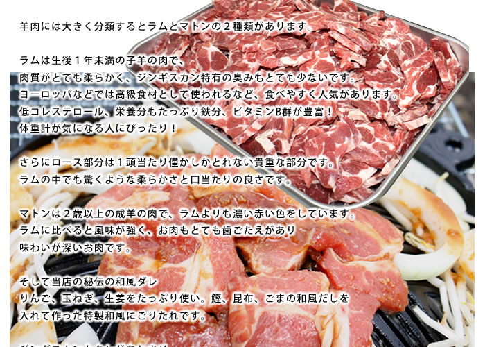 ラム・マトンジンギスカン。羊肉には大きく分類するとラムとマトンの2種類があります。ラムは生後1年未満の子羊の肉で、肉質がとても柔らかく、ジンギスカン特有の臭みもとても少ないです。ヨーロッパなどでは高級食材として使われるなど、食べやすく人気があります。低コレステロール、栄養分もたっぷり鉄分、ビタミンB群が豊富!体重計が気になる人にぴったり!さらにロース部分は1頭当たり僅かしかとれない貴重な部分です。ラムの中でも驚くような柔らかさと口当たりの良さです。マトンは2歳以上の成羊の肉で、ラムよりも濃い赤い色をしています。ラムに比べると風味が強く、お肉もとても歯ごたえがあり味わいが深いお肉です。そして当店の秘伝の和風ダレりんご、玉ねぎ、生姜をたっぷり使い。鰹、昆布、ごまの和風だしを入れて作った特製和風にごりたれです。ジンギスカンとタレがあわさり、深い風味と柔らかな食感をご堪能下さい。