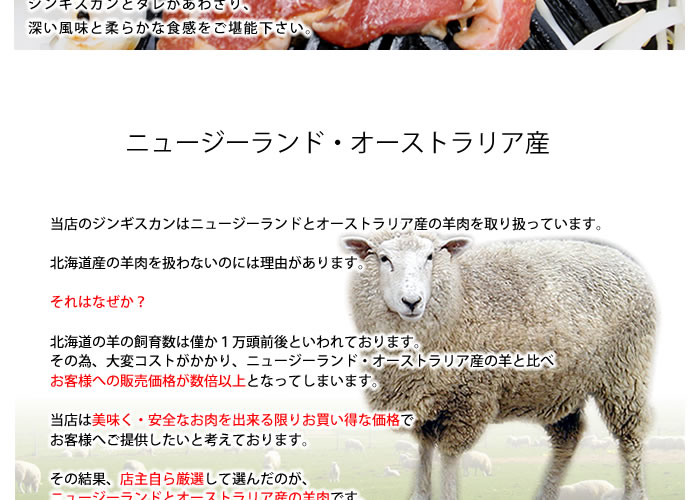 ニュージーランド・オーストラリア産ジンギスカン、当店のジンギスカンはニュージーランドとオーストラリア産の羊肉を取り扱っています。北海道産の羊肉を扱わないのには理由があります。それはなぜか?北海道の羊の飼育数は僅か1万頭前後といわれております。その為、大変コストがかかり、ニュージーランド・オーストラリア産の羊と比べお客様への販売価格が数倍以上となってしまいます。当店は美味く・安全なお肉を出来る限りお買い得な価格でお客様へご提供したいと考えております。その結果、店主自ら厳選して選んだのが、ニュージーランドとオーストラリア産の羊肉です。